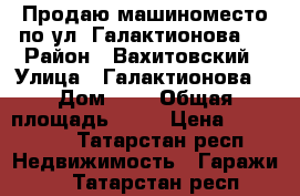 Продаю машиноместо по ул. Галактионова 6 › Район ­ Вахитовский › Улица ­ Галактионова  › Дом ­ 6 › Общая площадь ­ 17 › Цена ­ 400 000 - Татарстан респ. Недвижимость » Гаражи   . Татарстан респ.